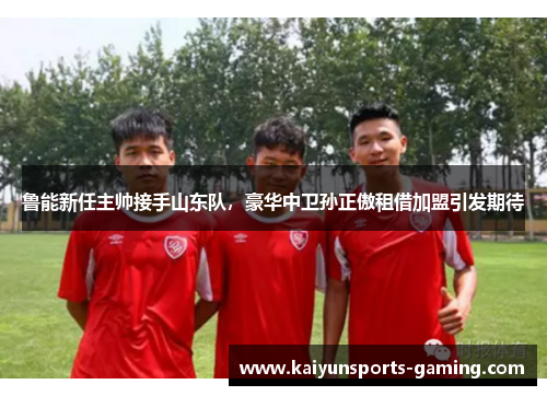 鲁能新任主帅接手山东队，豪华中卫孙正傲租借加盟引发期待