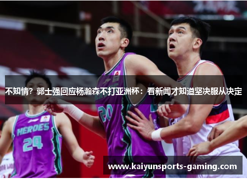 不知情？郭士强回应杨瀚森不打亚洲杯：看新闻才知道坚决服从决定