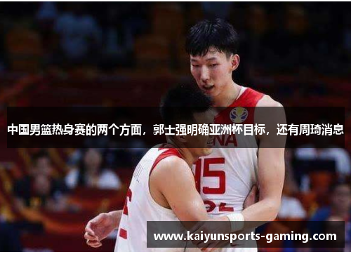 中国男篮热身赛的两个方面，郭士强明确亚洲杯目标，还有周琦消息