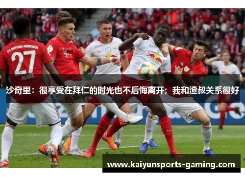 沙奇里：很享受在拜仁的时光也不后悔离开；我和渣叔关系很好